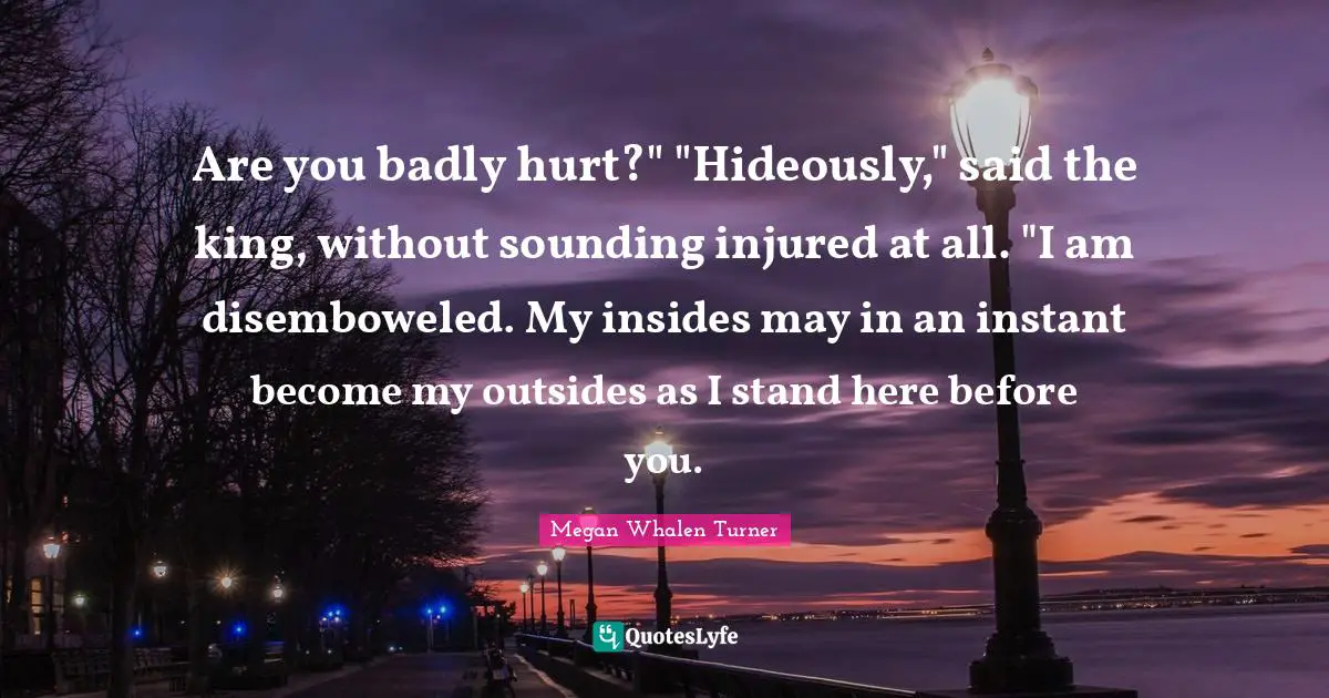 Are you badly hurt?" "Hideously," said the king, without sounding injured at all. "I am disemboweled. My insides may in an instant become my outsides as I stand here before you.