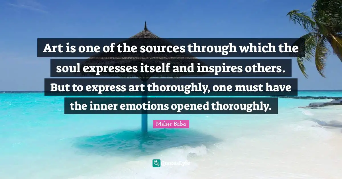 Meher Baba Quotes: "Art is one of the sources through which the soul expresses itself and inspires others. But to express art thoroughly, one must have the inner emotions opened thoroughly."