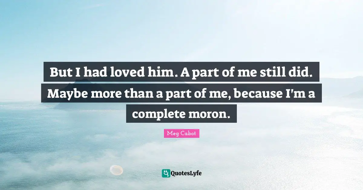 But I had loved him. A part of me still did. Maybe more than a part of me, because I'm a complete moron.
