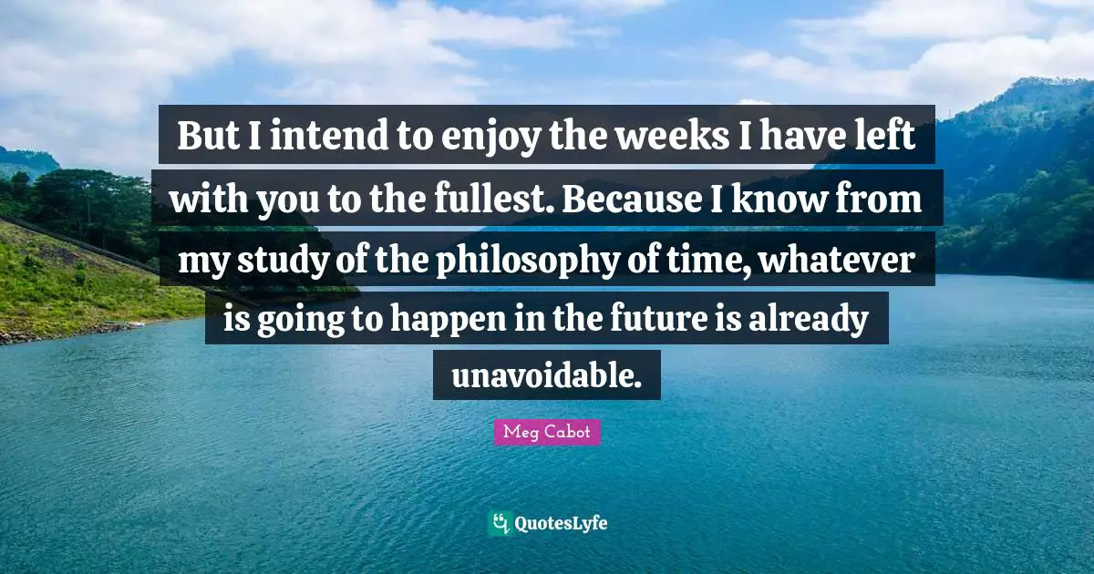 But I intend to enjoy the weeks I have left with you to the fullest. Because I know from my study of the philosophy of time, whatever is going to happen in the future is already unavoidable.