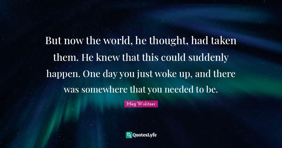 But now the world, he thought, had taken them. He knew that this could suddenly happen. One day you just woke up, and there was somewhere that you needed to be.