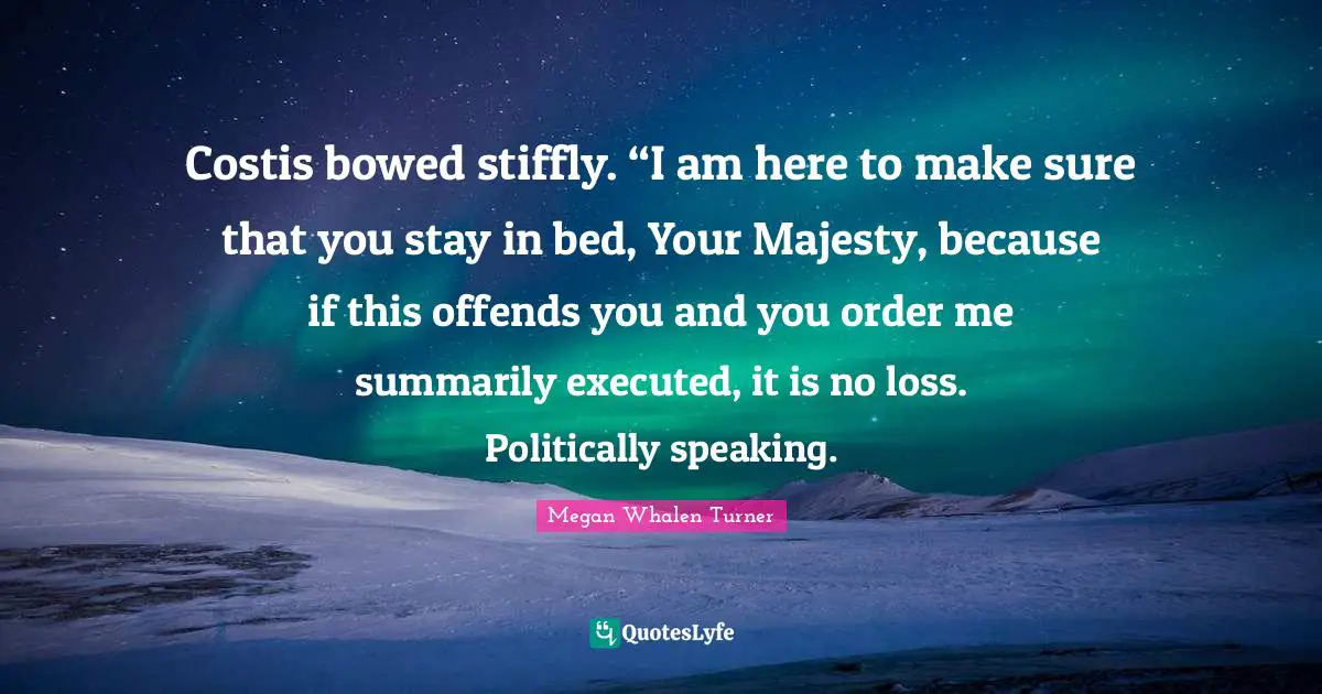 Costis bowed stiffly. “I am here to make sure that you stay in bed, Your Majesty, because if this offends you and you order me summarily executed, it is no loss. Politically speaking.