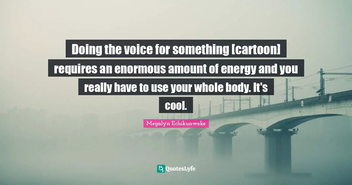 Doing the voice for something [cartoon] requires an enormous amount of energy and you really have to use your whole body. It's cool.