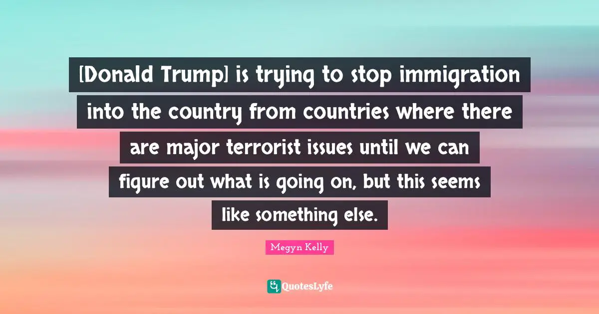 [Donald Trump] is trying to stop immigration into the country from countries where there are major terrorist issues until we can figure out what is going on, but this seems like something else.