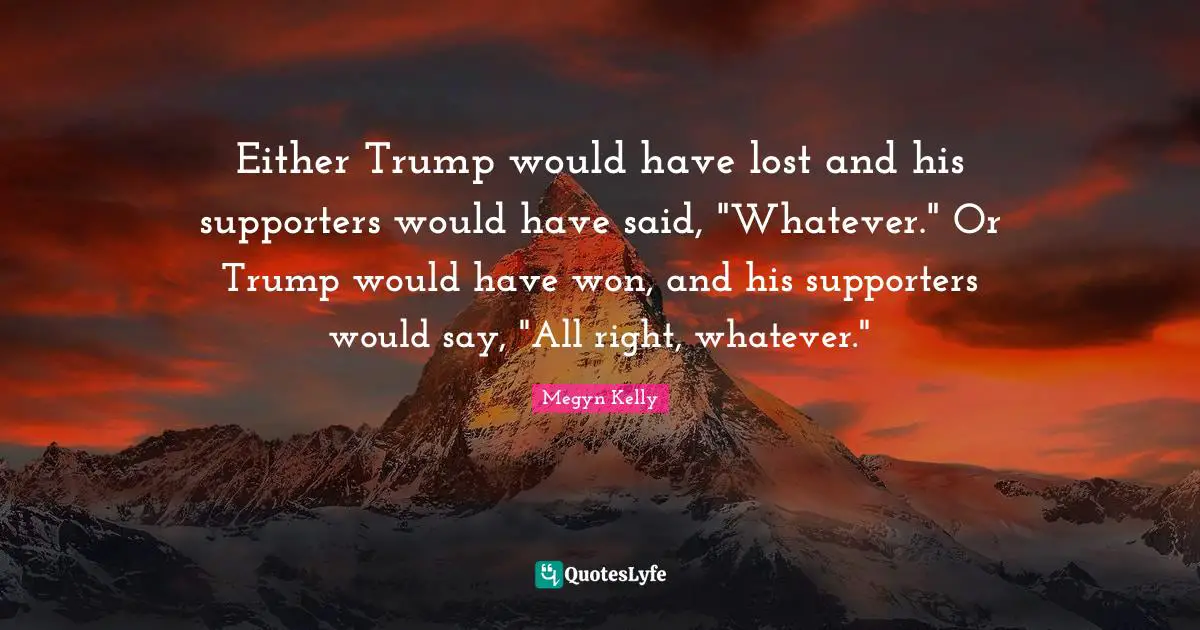 Either Trump would have lost and his supporters would have said, "Whatever." Or Trump would have won, and his supporters would say, "All right, whatever."