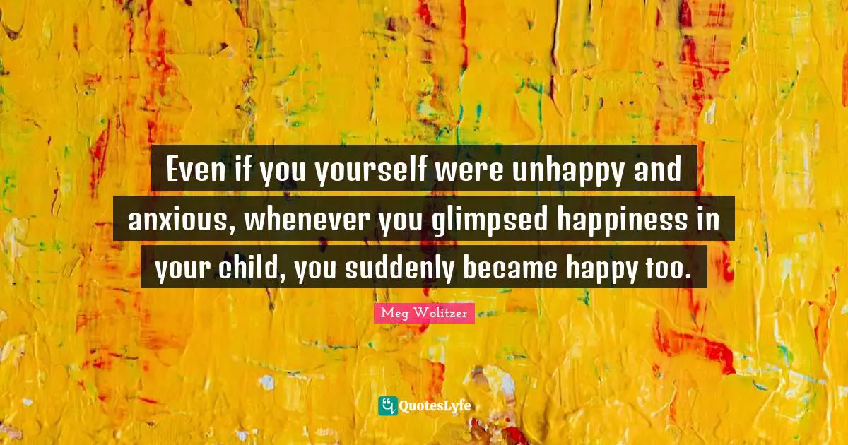 Even if you yourself were unhappy and anxious, whenever you glimpsed happiness in your child, you suddenly became happy too.