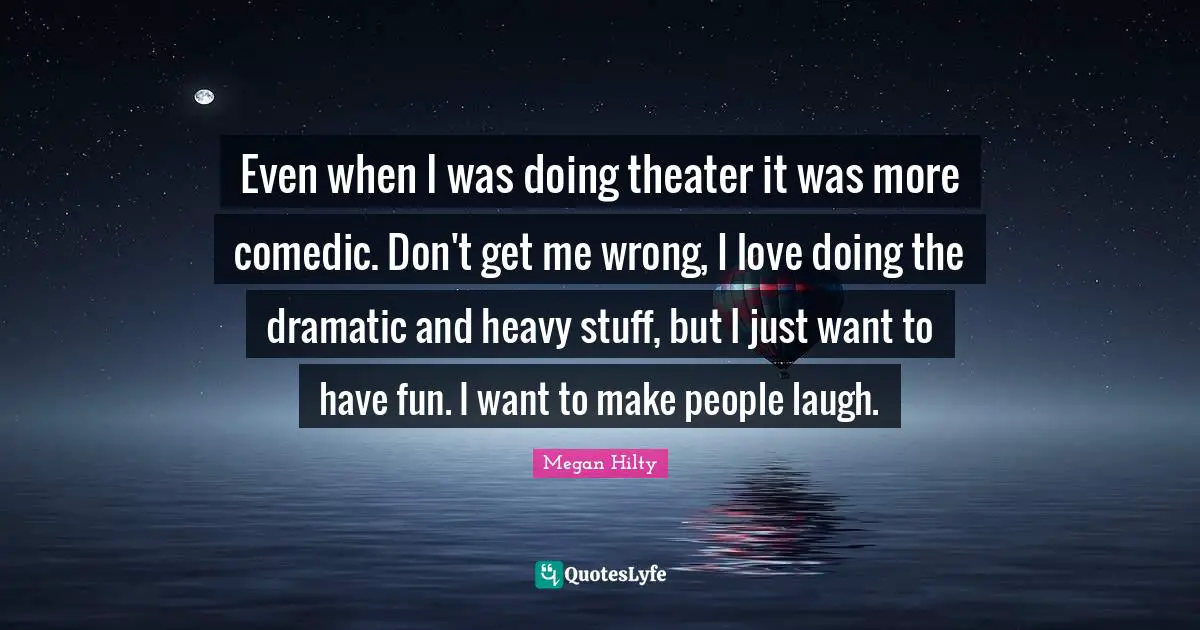 Even when I was doing theater it was more comedic. Don't get me wrong, I love doing the dramatic and heavy stuff, but I just want to have fun. I want to make people laugh.