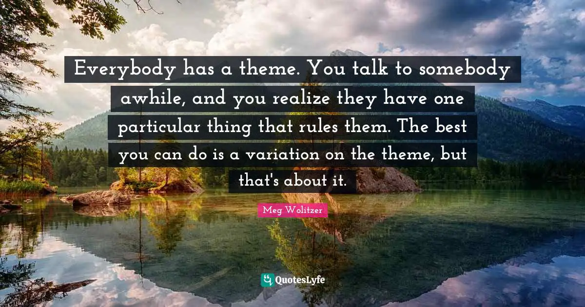 Everybody has a theme. You talk to somebody awhile, and you realize they have one particular thing that rules them. The best you can do is a variation on the theme, but that's about it.