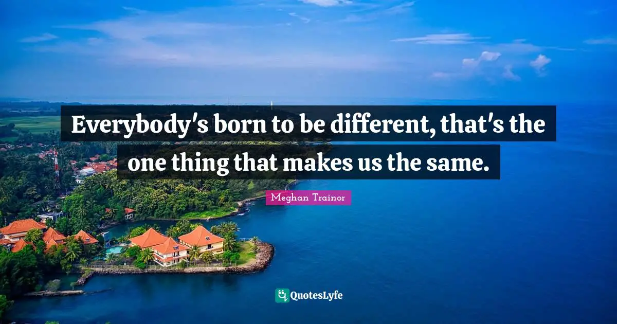 Everybody's born to be different, that's the one thing that makes us the same.