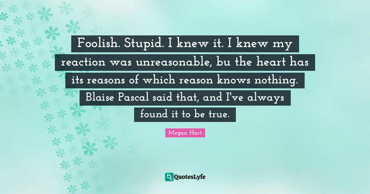 Unreasonable Quotes: "Foolish. Stupid. I knew it. I knew my reaction was unreasonable, bu the heart has its reasons of which reason knows nothing. Blaise Pascal said that, and I've always found it to be true."