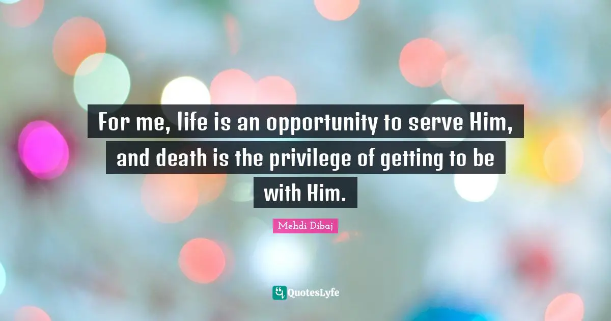 For me, life is an opportunity to serve Him, and death is the privilege of getting to be with Him.