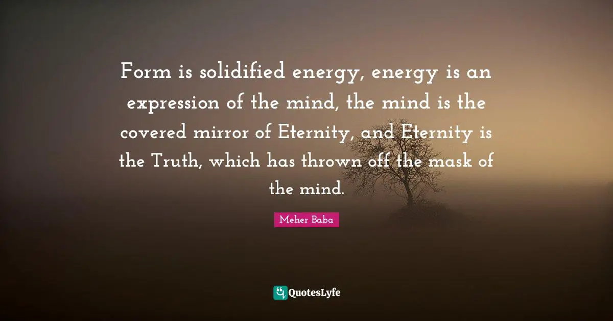 Form is solidified energy, energy is an expression of the mind, the mind is the covered mirror of Eternity, and Eternity is the Truth, which has thrown off the mask of the mind.