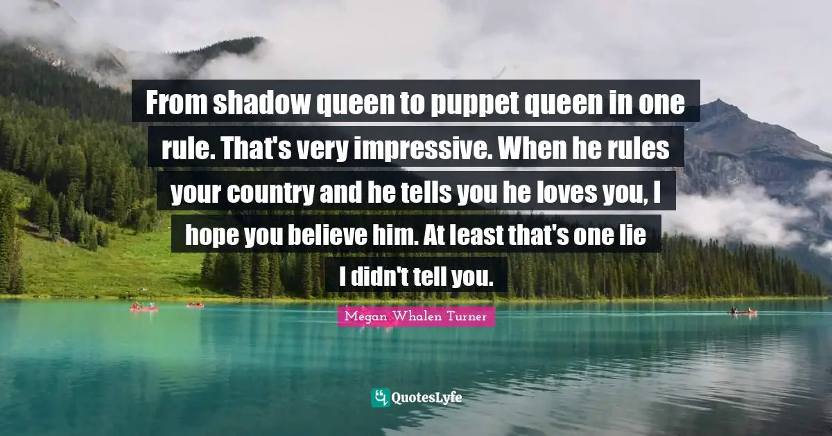 From shadow queen to puppet queen in one rule. That's very impressive. When he rules your country and he tells you he loves you, I hope you believe him. At least that's one lie I didn't tell you.