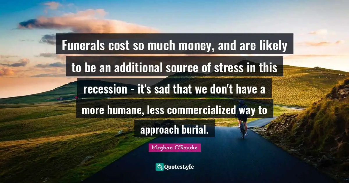 Meghan O'Rourke Quotes: "Funerals cost so much money, and are likely to be an additional source of stress in this recession - it's sad that we don't have a more humane, less commercialized way to approach burial."