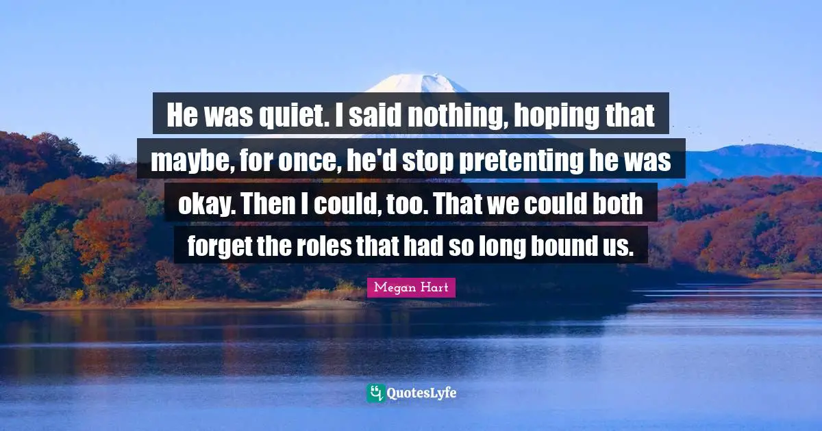 He was quiet. I said nothing, hoping that maybe, for once, he'd stop pretenting he was okay. Then I could, too. That we could both forget the roles that had so long bound us.