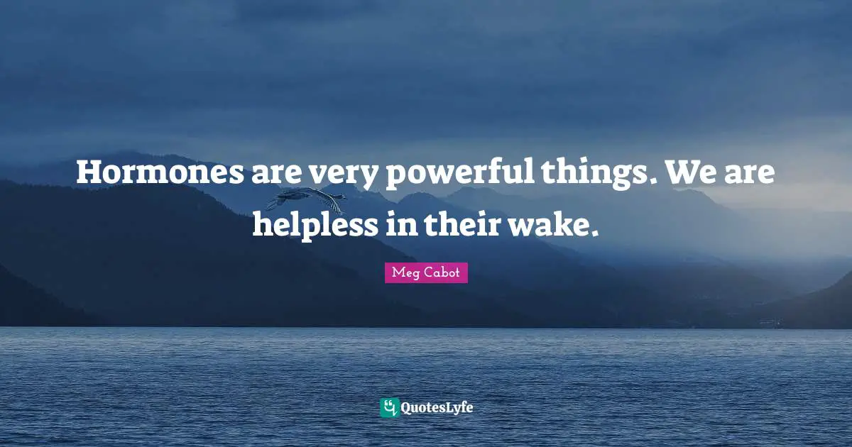 Hormones are very powerful things. We are helpless in their wake.