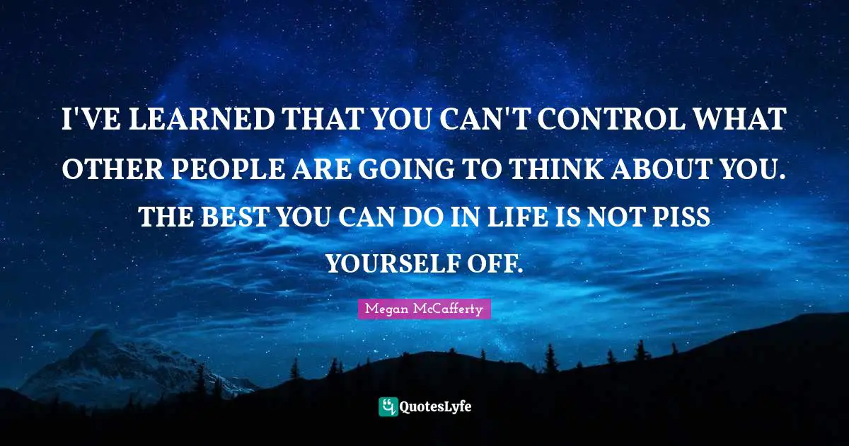 I'VE LEARNED THAT YOU CAN'T CONTROL WHAT OTHER PEOPLE ARE GOING TO THINK ABOUT YOU. THE BEST YOU CAN DO IN LIFE IS NOT PISS YOURSELF OFF.