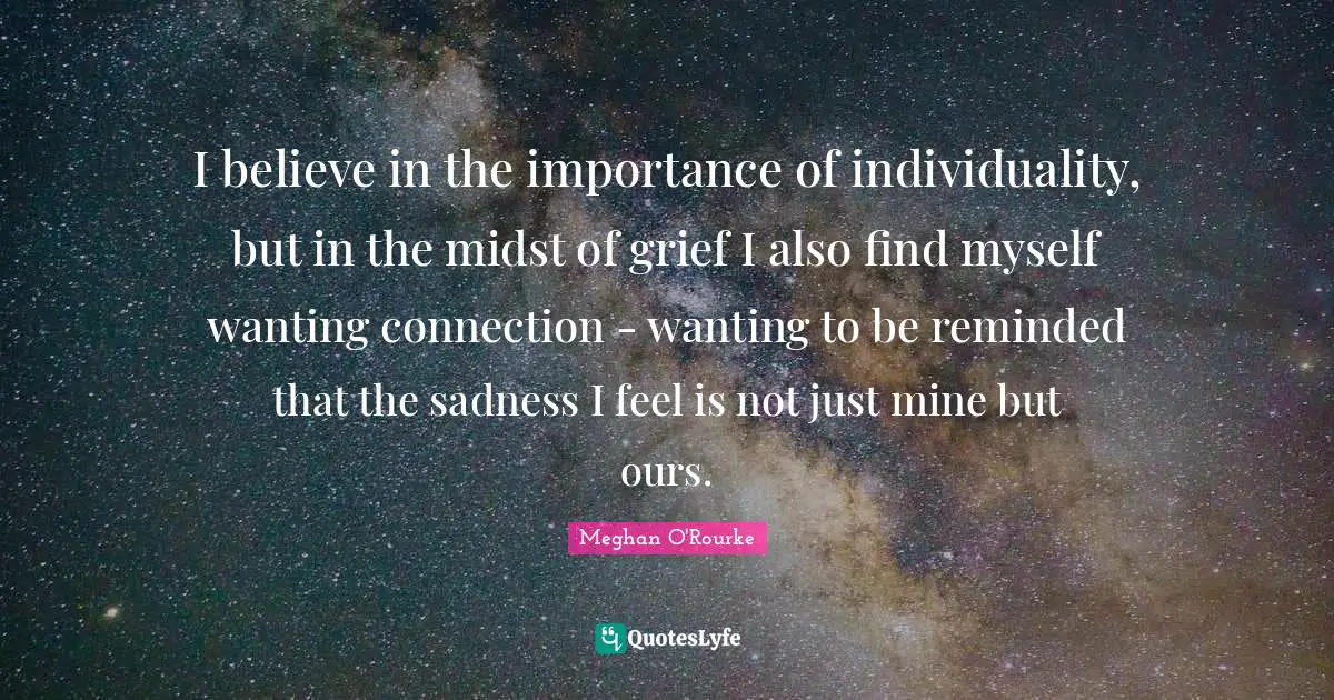 Meghan O'Rourke Quotes: "I believe in the importance of individuality, but in the midst of grief I also find myself wanting connection - wanting to be reminded that the sadness I feel is not just mine but ours."