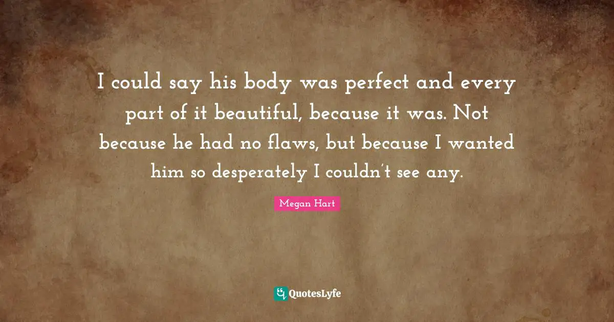 I could say his body was perfect and every part of it beautiful, because it was. Not because he had no flaws, but because I wanted him so desperately I couldn’t see any.