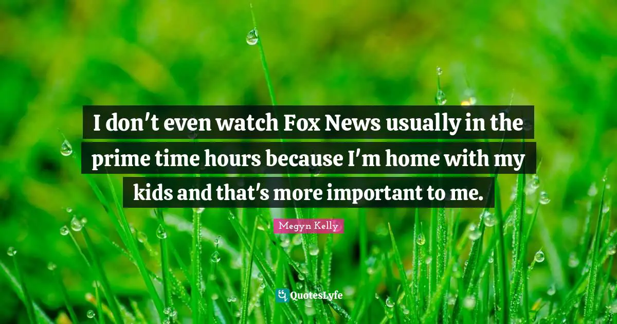 I don't even watch Fox News usually in the prime time hours because I'm home with my kids and that's more important to me.