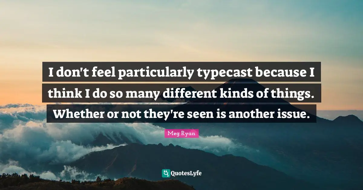 I don't feel particularly typecast because I think I do so many different kinds of things. Whether or not they're seen is another issue.