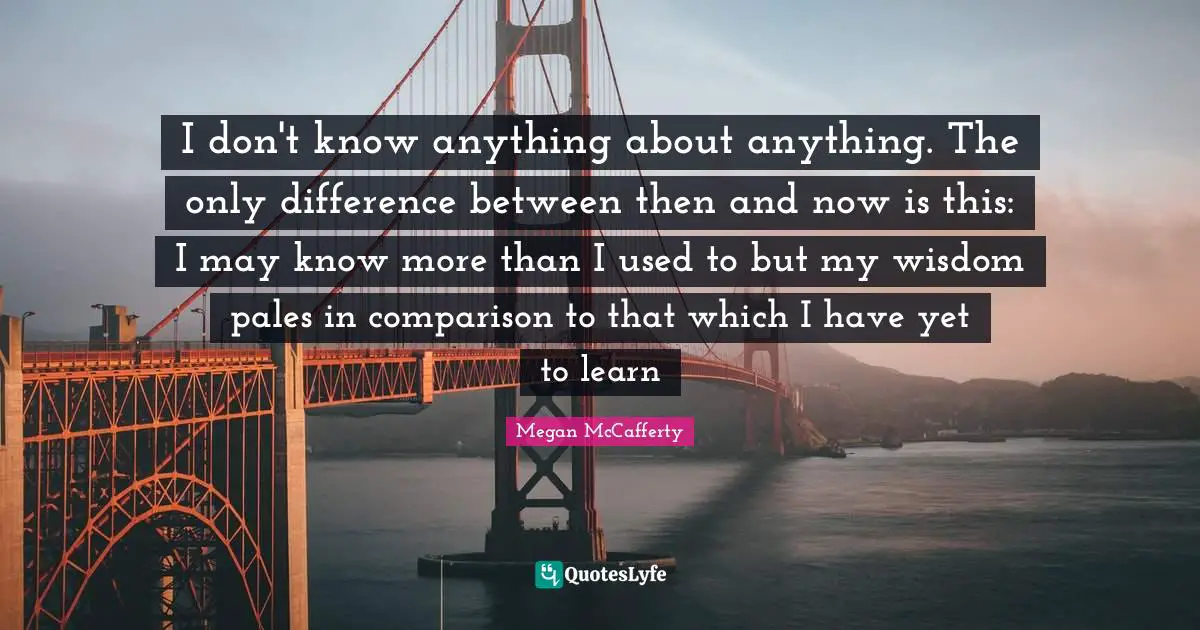I don't know anything about anything. The only difference between then and now is this: I may know more than I used to but my wisdom pales in comparison to that which I have yet to learn