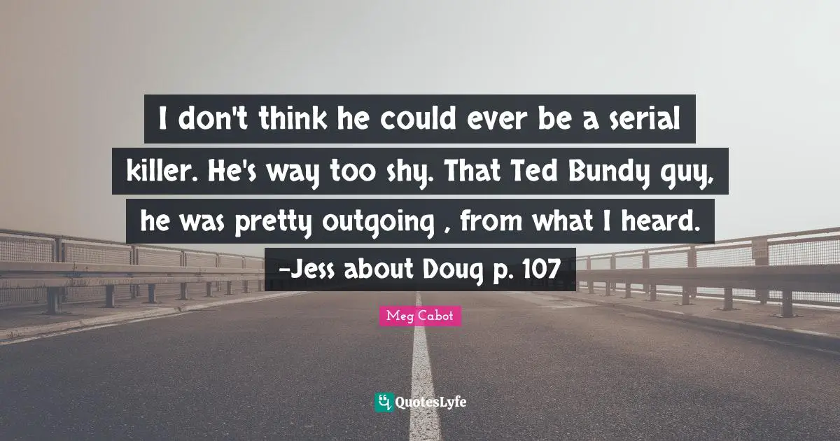 A Killer Quotes: "I don't think he could ever be a serial killer. He's way too shy. That Ted Bundy guy, he was pretty outgoing , from what I heard. -Jess about Doug p. 107"