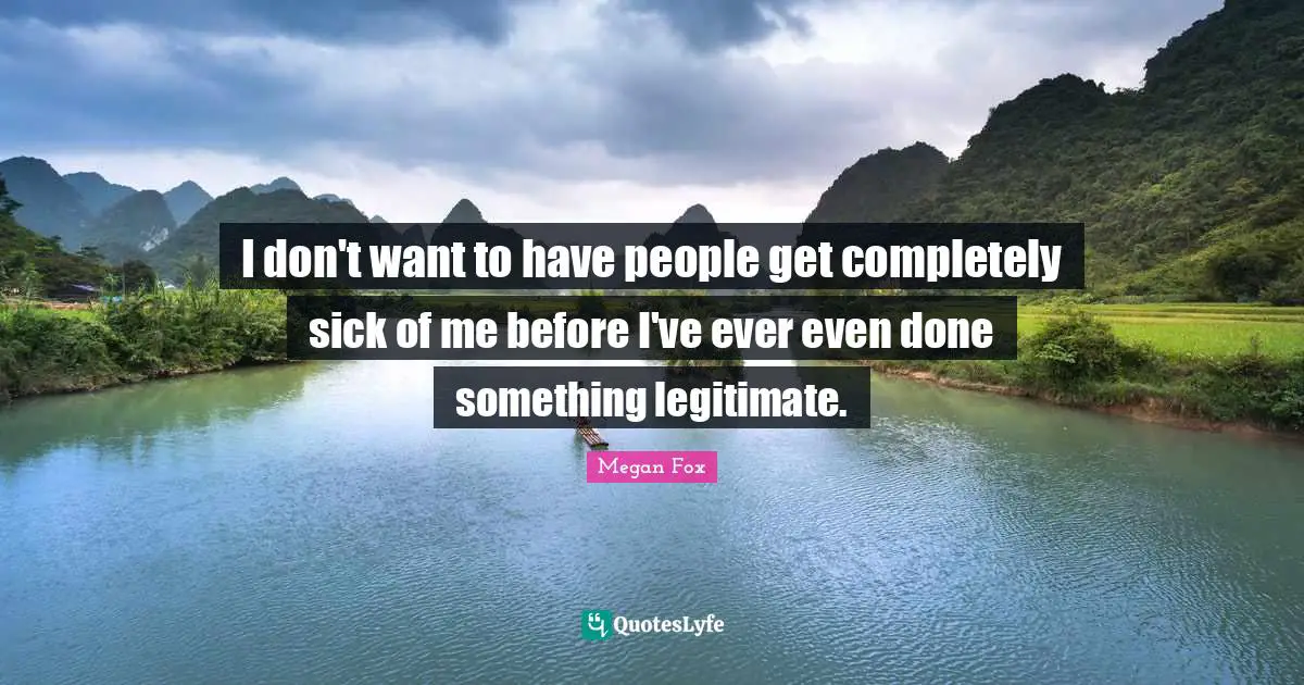 I don't want to have people get completely sick of me before I've ever even done something legitimate.