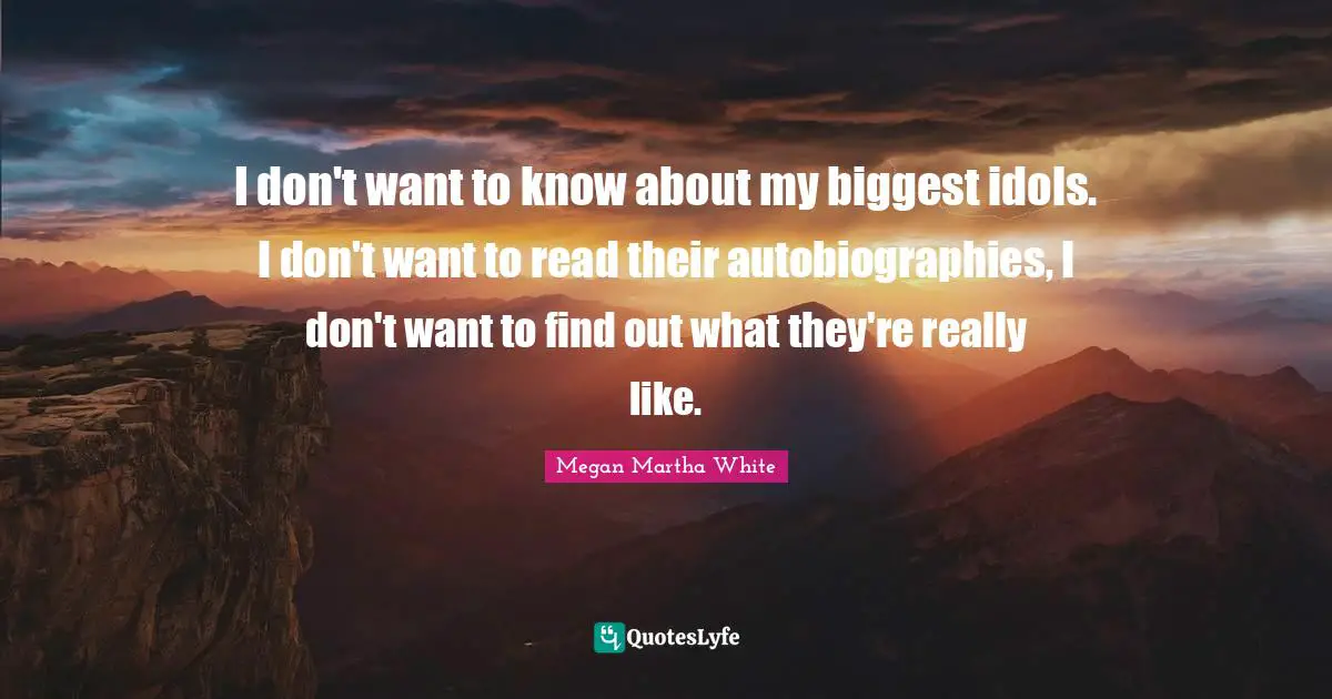 I don't want to know about my biggest idols. I don't want to read their autobiographies, I don't want to find out what they're really like.