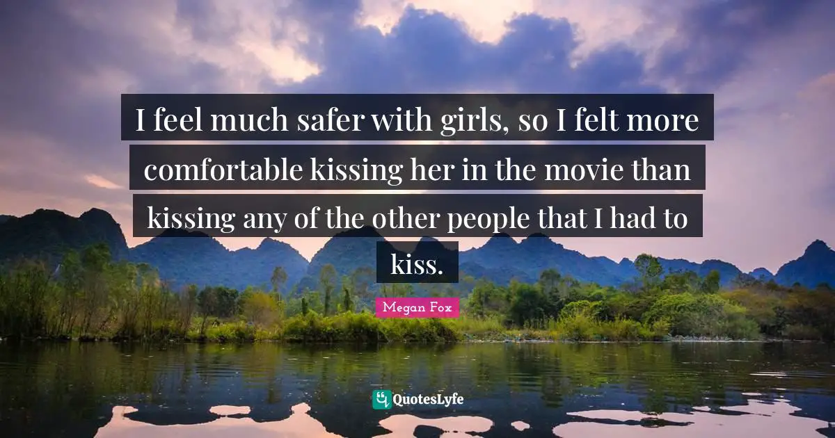 Megan Fox Quotes: "I feel much safer with girls, so I felt more comfortable kissing her in the movie than kissing any of the other people that I had to kiss."