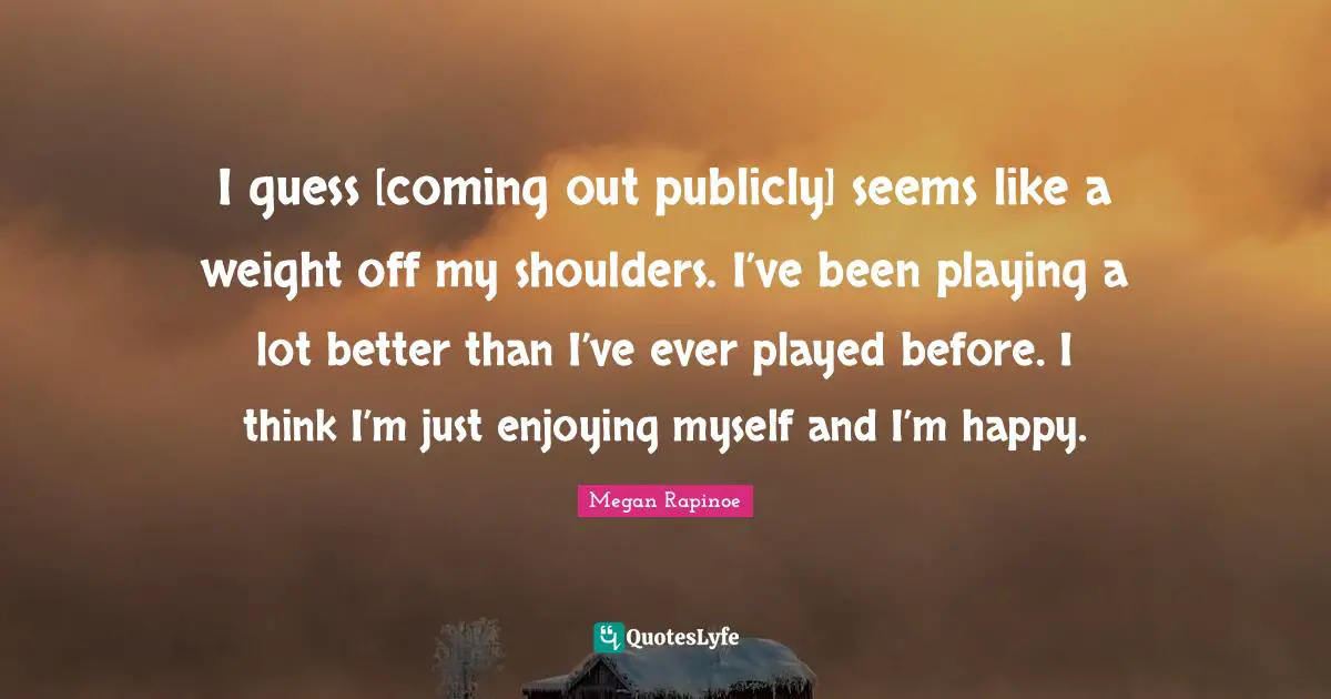 Shoulders Quotes: "I guess [coming out publicly] seems like a weight off my shoulders. I’ve been playing a lot better than I’ve ever played before. I think I’m just enjoying myself and I’m happy."