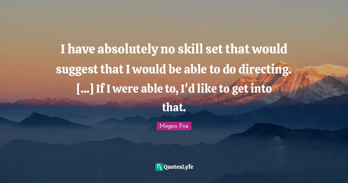 I have absolutely no skill set that would suggest that I would be able to do directing. [...] If I were able to, I'd like to get into that.