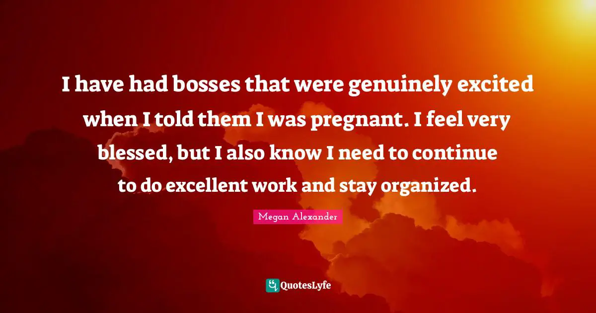 Megan Alexander Quotes: "I have had bosses that were genuinely excited when I told them I was pregnant. I feel very blessed, but I also know I need to continue to do excellent work and stay organized."