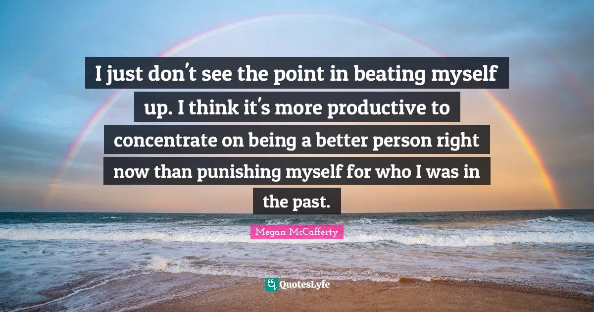 I just don't see the point in beating myself up. I think it's more productive to concentrate on being a better person right now than punishing myself for who I was in the past.