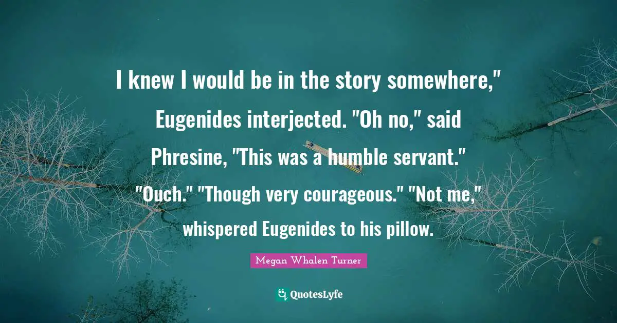 I knew I would be in the story somewhere," Eugenides interjected. "Oh no," said Phresine, "This was a humble servant." "Ouch." "Though very courageous." "Not me," whispered Eugenides to his pillow.