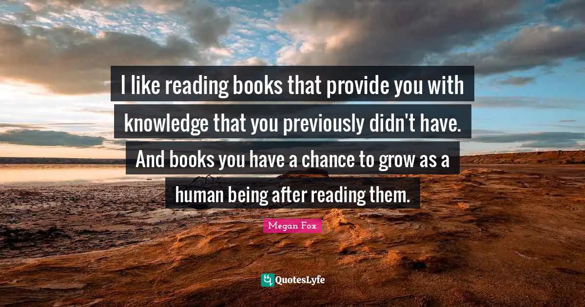 I like reading books that provide you with knowledge that you previously didn't have. And books you have a chance to grow as a human being after reading them.