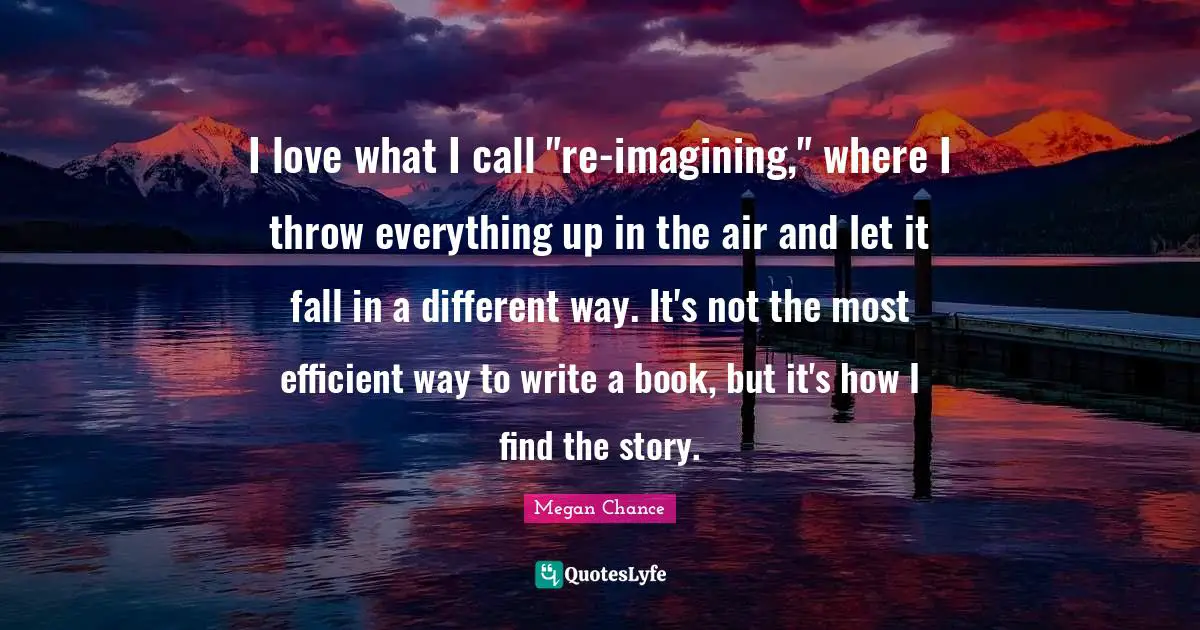 I love what I call "re-imagining," where I throw everything up in the air and let it fall in a different way. It's not the most efficient way to write a book, but it's how I find the story.