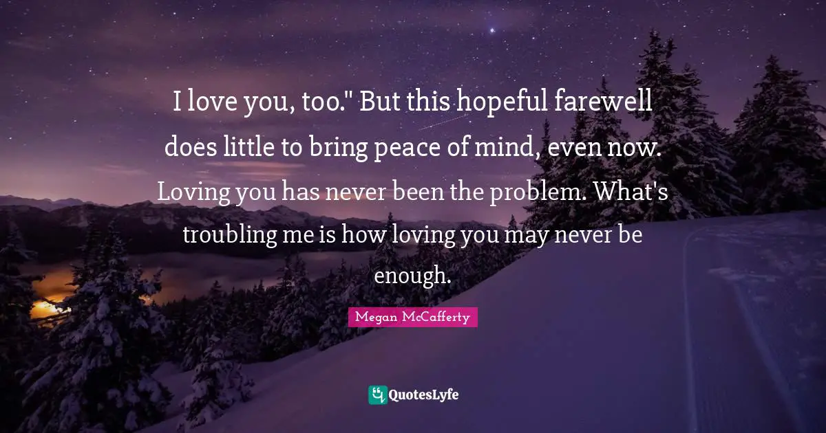 I love you, too." But this hopeful farewell does little to bring peace of mind, even now. Loving you has never been the problem. What's troubling me is how loving you may never be enough.