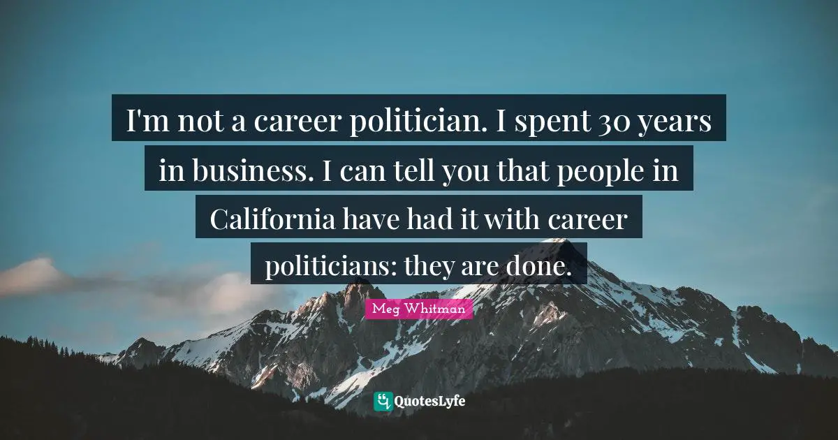 I'm not a career politician. I spent 30 years in business. I can tell you that people in California have had it with career politicians: they are done.