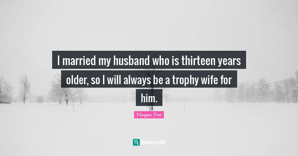 I married my husband who is thirteen years older, so I will always be a trophy wife for him.