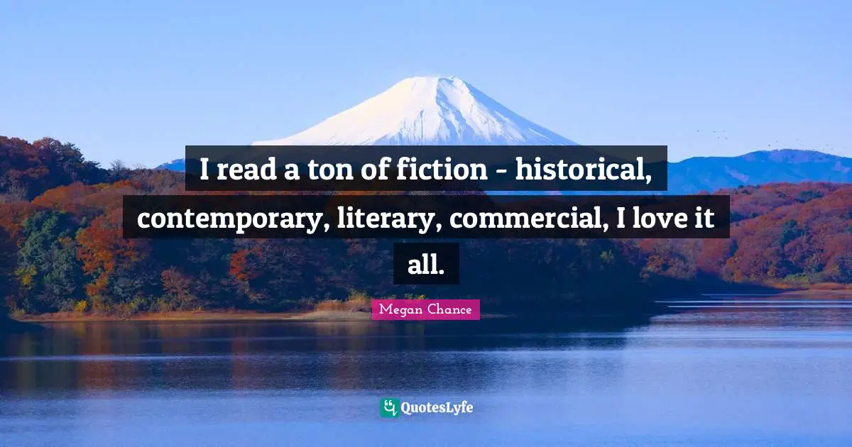 Megan Chance Quotes: "I read a ton of fiction - historical, contemporary, literary, commercial, I love it all."