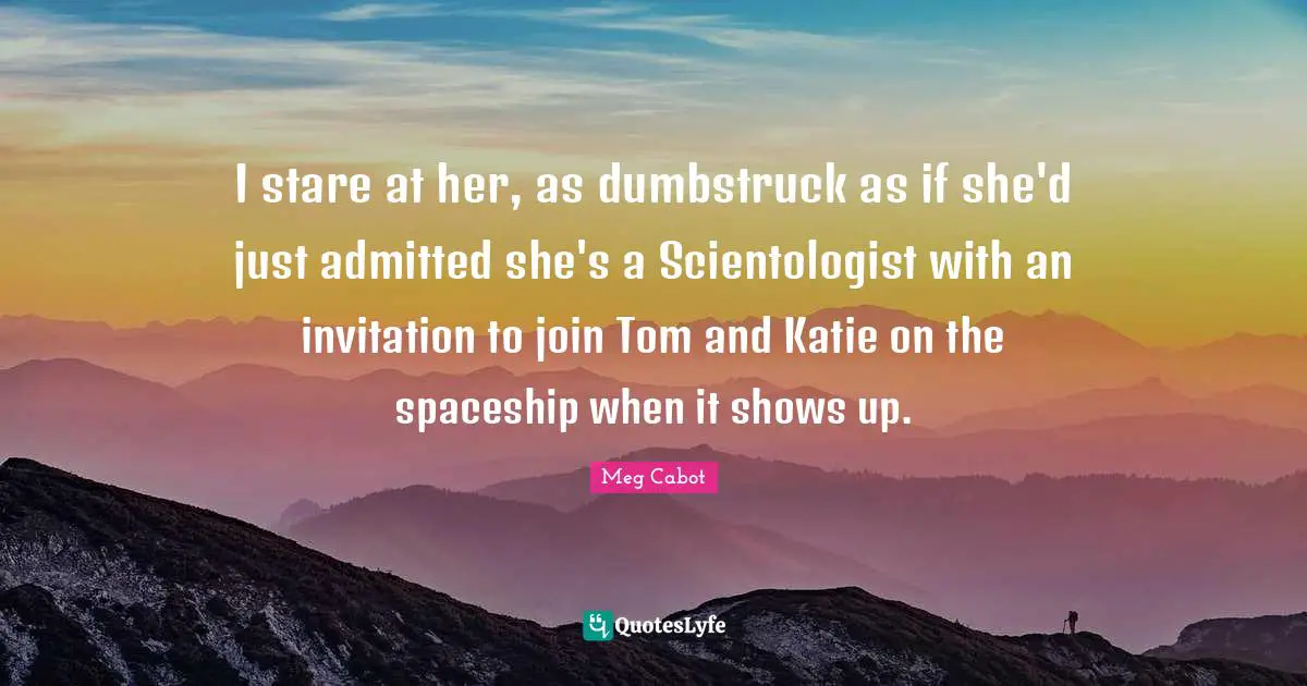 I stare at her, as dumbstruck as if she'd just admitted she's a Scientologist with an invitation to join Tom and Katie on the spaceship when it shows up.