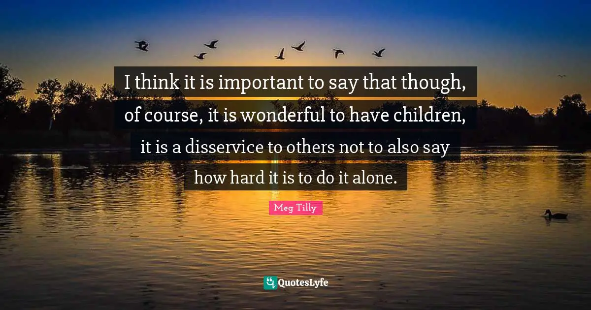I think it is important to say that though, of course, it is wonderful to have children, it is a disservice to others not to also say how hard it is to do it alone.