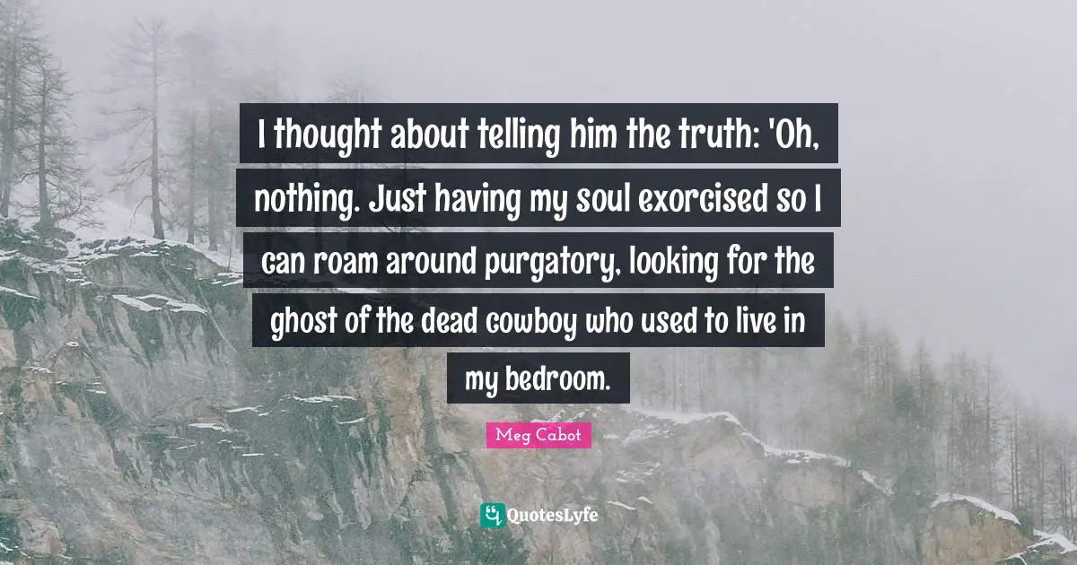 Purgatory Quotes: "I thought about telling him the truth: 'Oh, nothing. Just having my soul exorcised so I can roam around purgatory, looking for the ghost of the dead cowboy who used to live in my bedroom."