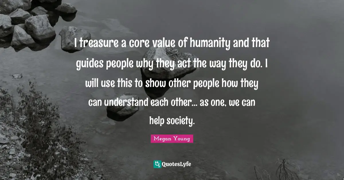 I treasure a core value of humanity and that guides people why they act the way they do. I will use this to show other people how they can understand each other… as one, we can help society.