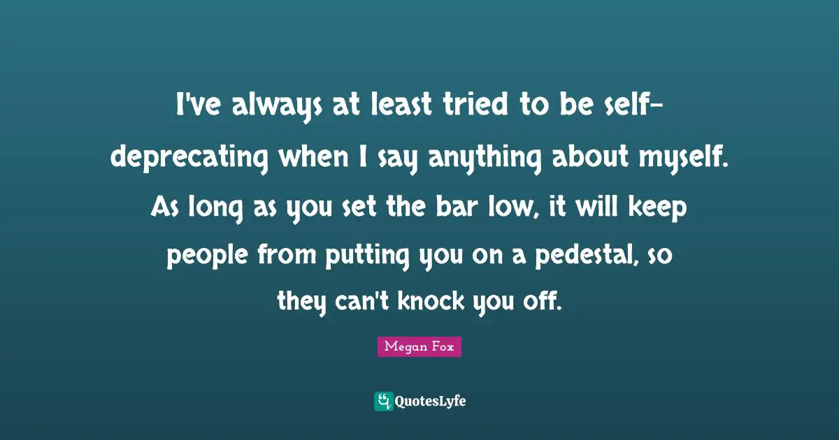 I've always at least tried to be self-deprecating when I say anything about myself. As long as you set the bar low, it will keep people from putting you on a pedestal, so they can't knock you off.