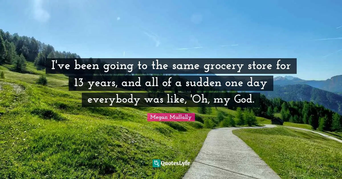 I've been going to the same grocery store for 13 years, and all of a sudden one day everybody was like, 'Oh, my God.