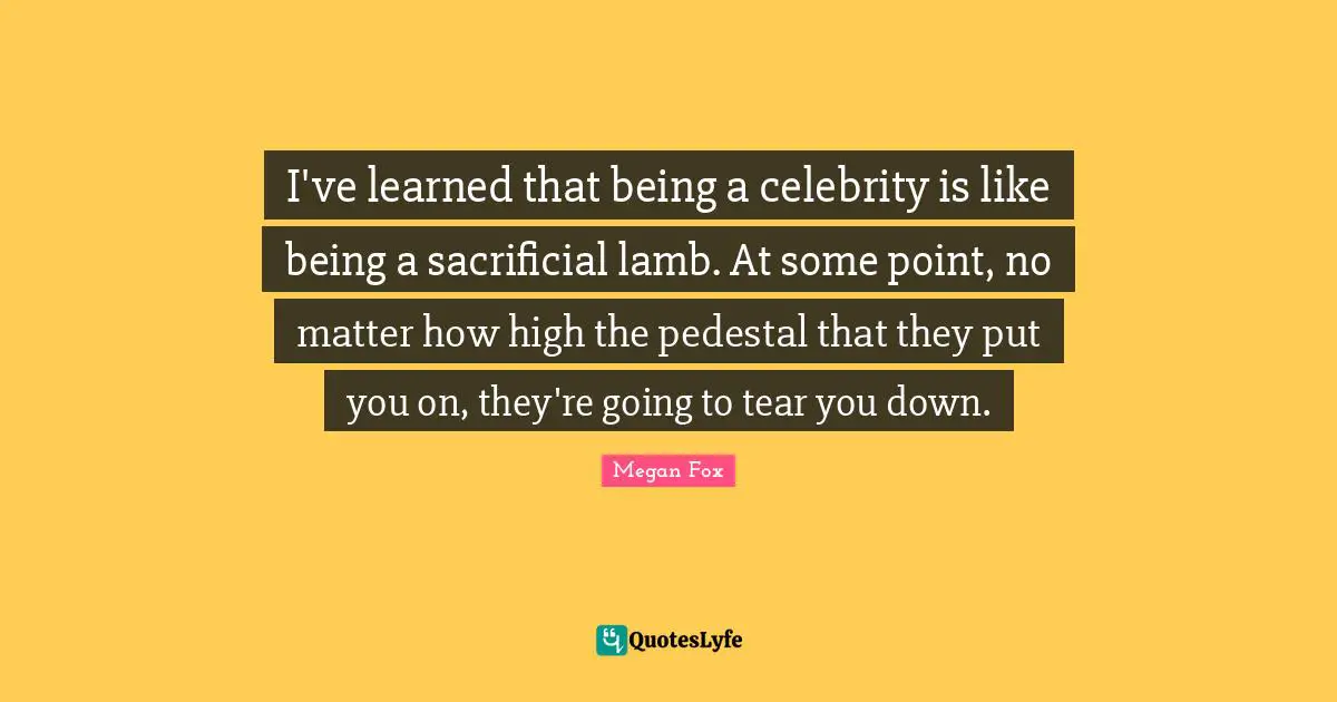 Megan Fox Quotes: "I've learned that being a celebrity is like being a sacrificial lamb. At some point, no matter how high the pedestal that they put you on, they're going to tear you down."