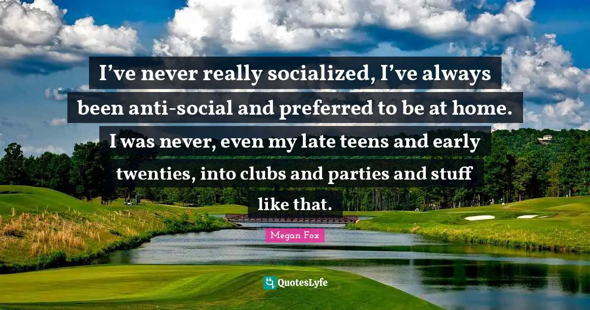 I’ve never really socialized, I’ve always been anti-social and preferred to be at home. I was never, even my late teens and early twenties, into clubs and parties and stuff like that.