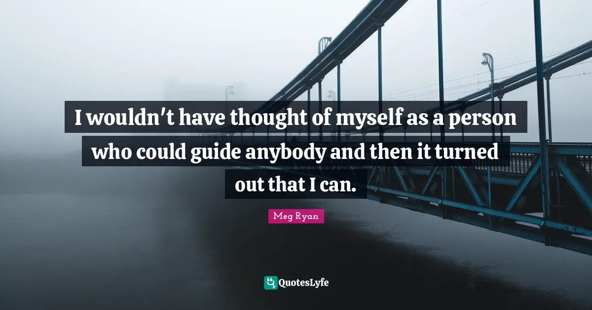 I wouldn't have thought of myself as a person who could guide anybody and then it turned out that I can.
